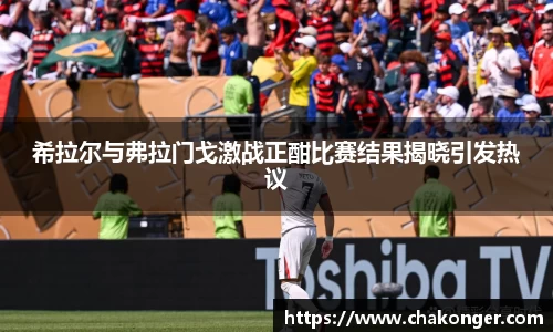 希拉尔与弗拉门戈激战正酣比赛结果揭晓引发热议